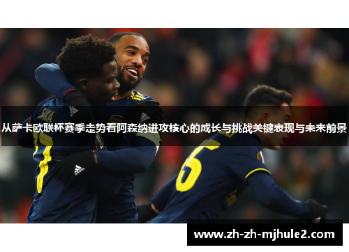 从萨卡欧联杯赛季走势看阿森纳进攻核心的成长与挑战关键表现与未来前景