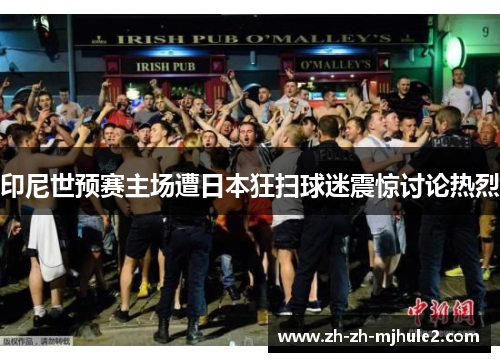 印尼世预赛主场遭日本狂扫球迷震惊讨论热烈