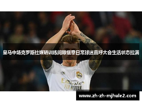 皇马中场克罗斯社媒晒训练间隙惬意日常球迷直呼太会生活状态拉满