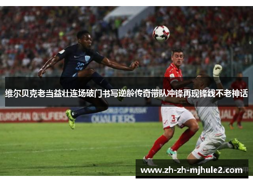 维尔贝克老当益壮连场破门书写逆龄传奇带队冲锋再现锋线不老神话