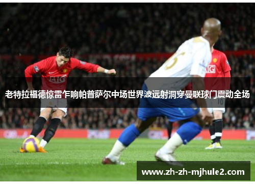 老特拉福德惊雷乍响帕普萨尔中场世界波远射洞穿曼联球门震动全场